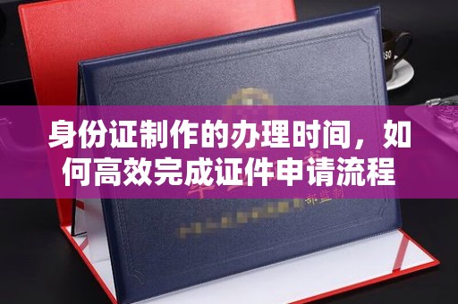 诏安身份证制作的办理时间，如何高效完成证件申请流程